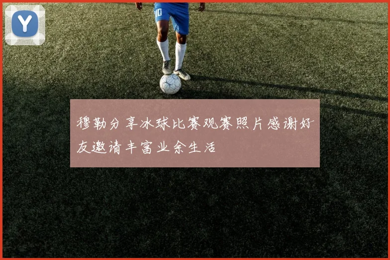 穆勒分享冰球比赛观赛照片感谢好友邀请丰富业余生活