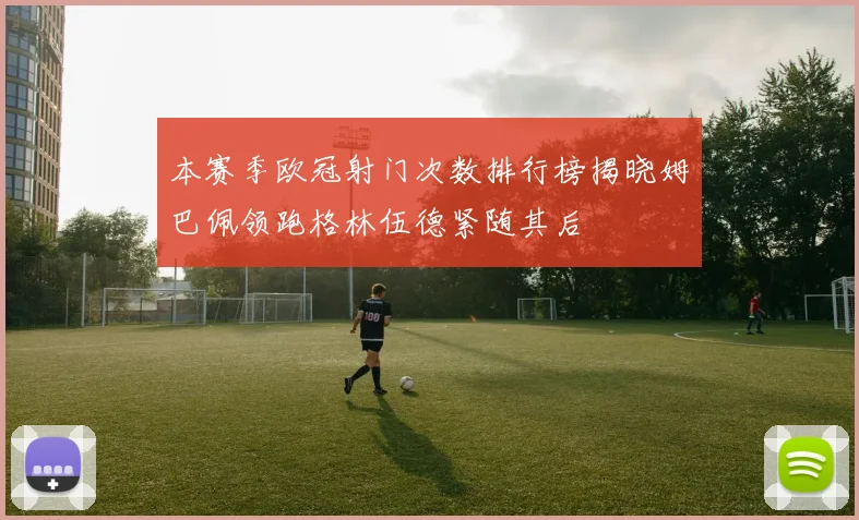 本赛季欧冠射门次数排行榜揭晓姆巴佩领跑格林伍德紧随其后