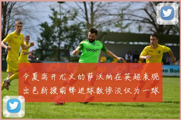 今夏离开尤文的萨沃纳在英超表现出色新援前锋进球数惨淡仅为一球