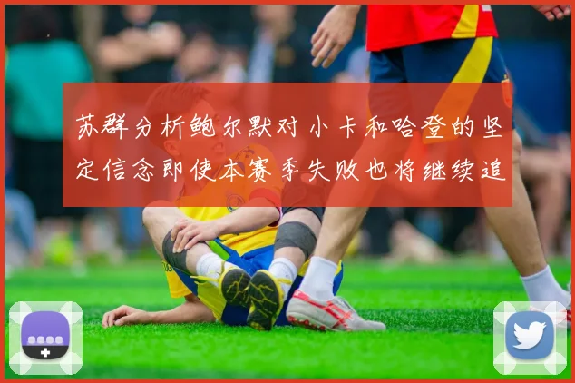 苏群分析鲍尔默对小卡和哈登的坚定信念即使本赛季失败也将继续追求成功