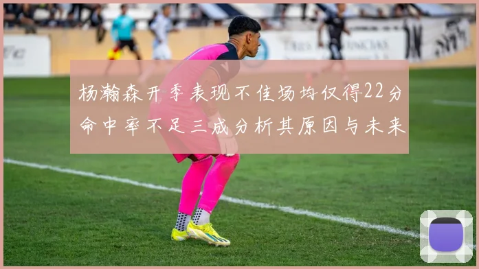 杨瀚森开季表现不佳场均仅得22分命中率不足三成分析其原因与未来发展潜力