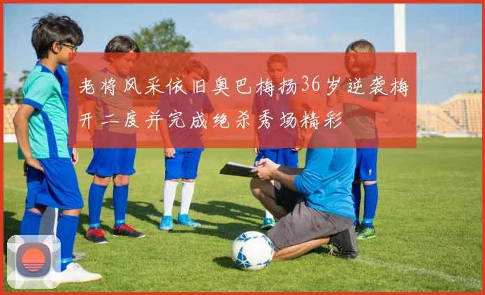 老将风采依旧奥巴梅扬36岁逆袭梅开二度并完成绝杀秀场精彩