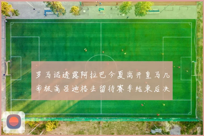 罗马诺透露阿拉巴今夏离开皇马几率极高吕迪格去留待赛季结束后决定