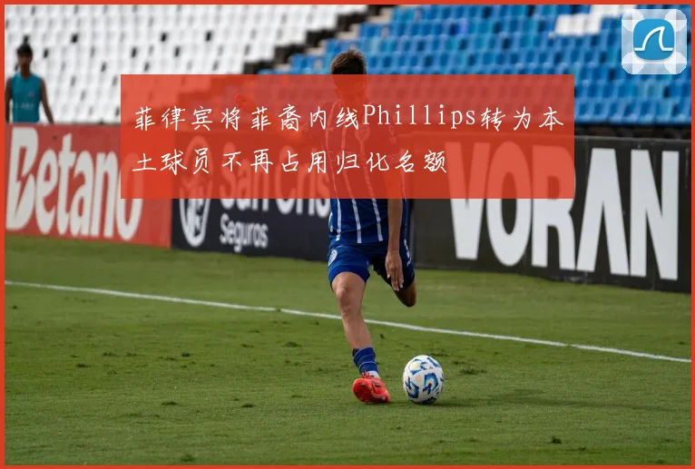 菲律宾将菲裔内线Phillips转为本土球员不再占用归化名额