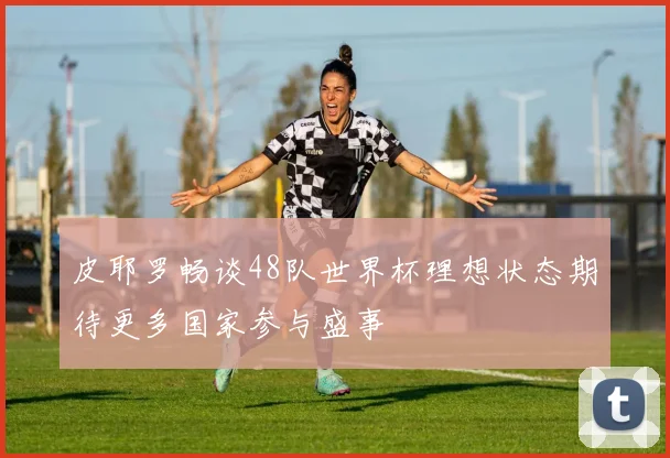 皮耶罗畅谈48队世界杯理想状态期待更多国家参与盛事