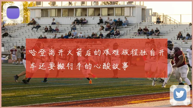 哈登离开火箭后的艰难旅程独自开车还要搬行李的心酸故事