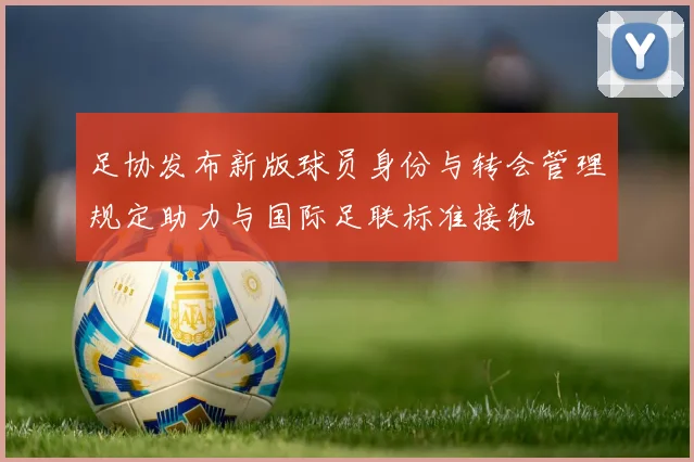 足协发布新版球员身份与转会管理规定助力与国际足联标准接轨