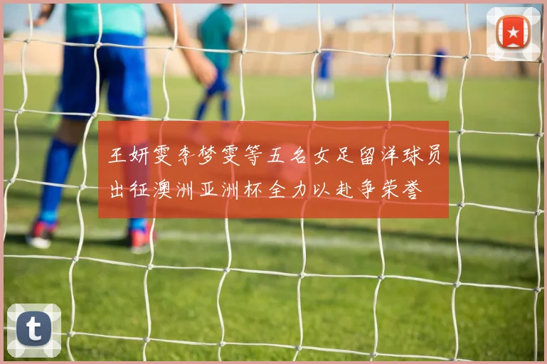 王妍雯李梦雯等五名女足留洋球员出征澳洲亚洲杯全力以赴争荣誉