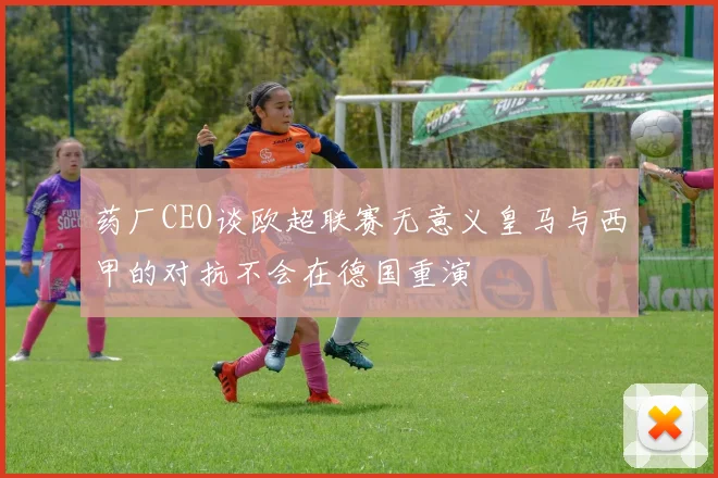 药厂CEO谈欧超联赛无意义皇马与西甲的对抗不会在德国重演