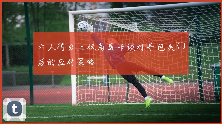 六人得分上双乌度卡谈对手包夹KD后的应对策略