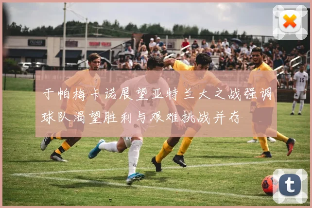 于帕梅卡诺展望亚特兰大之战强调球队渴望胜利与艰难挑战并存