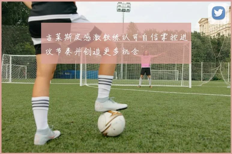 吉莱斯皮感激教练认可自信掌控进攻节奏并创造更多机会