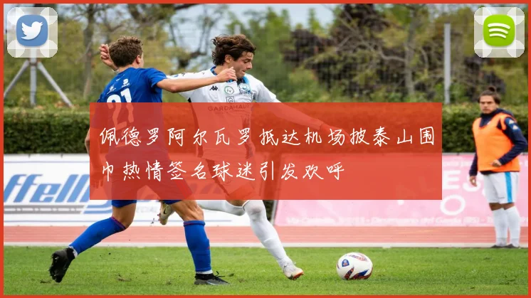 佩德罗阿尔瓦罗抵达机场披泰山围巾热情签名球迷引发欢呼