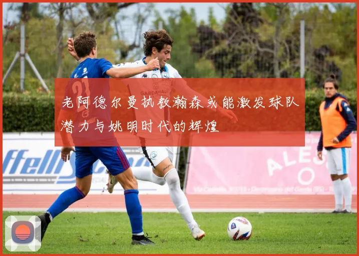 老阿德尔曼执教瀚森或能激发球队潜力与姚明时代的辉煌