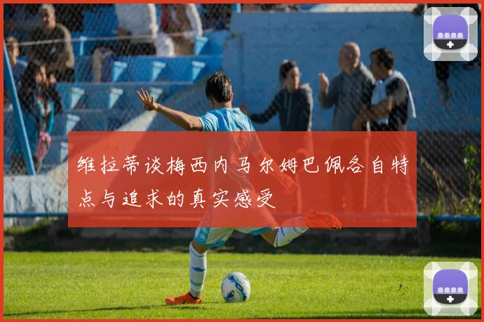 维拉蒂谈梅西内马尔姆巴佩各自特点与追求的真实感受