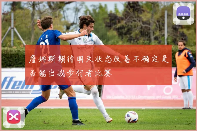詹姆斯期待明天状态改善不确定是否能出战步行者比赛