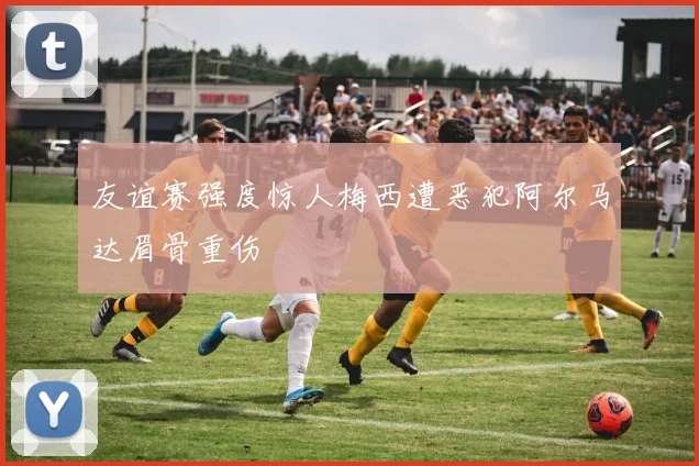友谊赛强度惊人梅西遭恶犯阿尔马达眉骨重伤