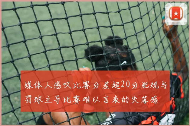 媒体人感叹比赛分差超20分犯规与罚球主导比赛难以言表的失落感