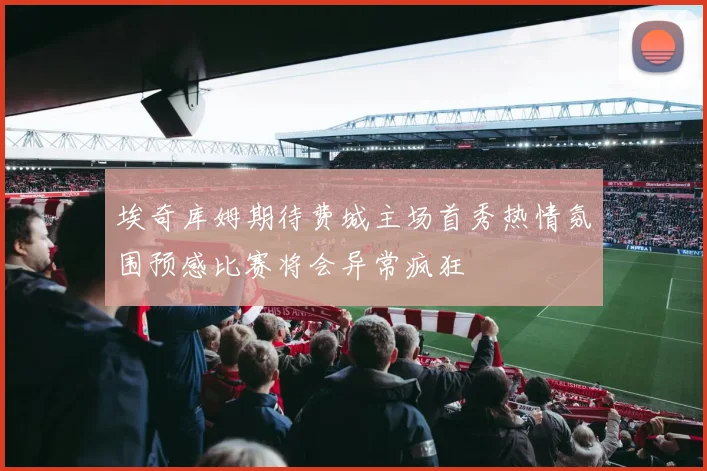 埃奇库姆期待费城主场首秀热情氛围预感比赛将会异常疯狂