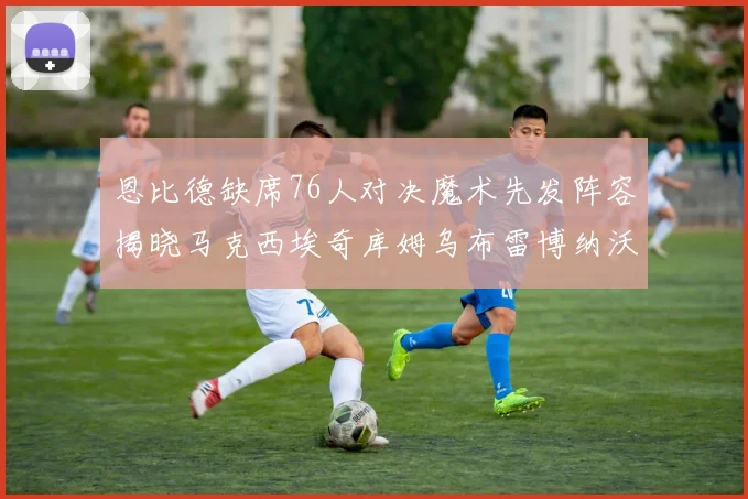 恩比德缺席76人对决魔术先发阵容揭晓马克西埃奇库姆乌布雷博纳沃克齐上阵