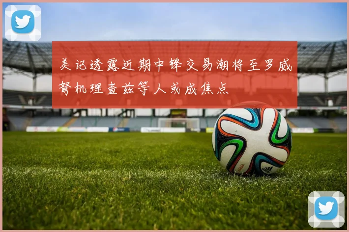 美记透露近期中锋交易潮将至罗威弩机理查兹等人或成焦点