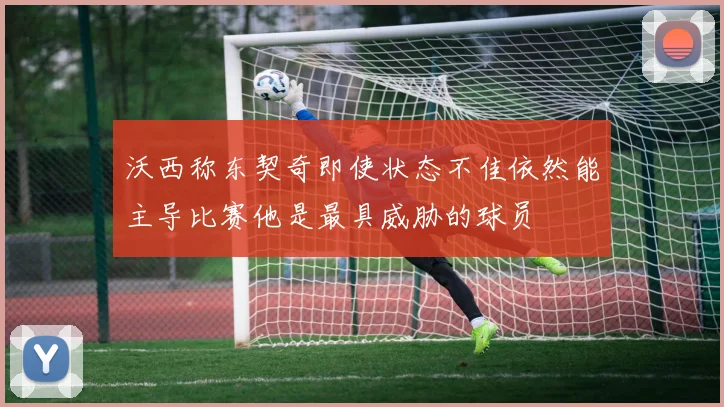 沃西称东契奇即使状态不佳依然能主导比赛他是最具威胁的球员