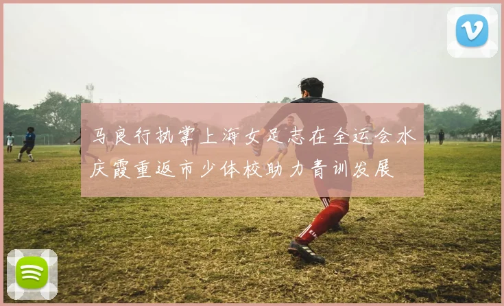 马良行执掌上海女足志在全运会水庆霞重返市少体校助力青训发展