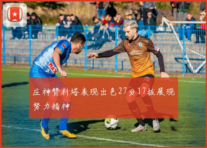 庄神赞科塔表现出色27分17板展现努力精神