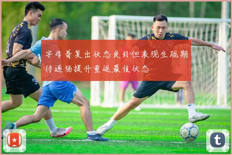 字母哥复出状态良好但表现生疏期待逐场提升重返最佳状态