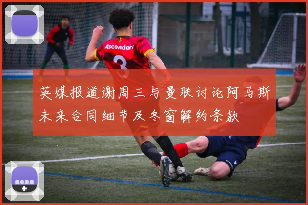英媒报道谢周三与曼联讨论阿马斯未来合同细节及冬窗解约条款